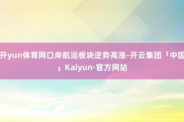 开yun体育网口岸航运板块逆势高涨-开云集团「中国」Kaiyun·官方网站