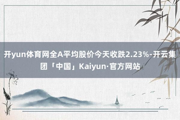 开yun体育网全A平均股价今天收跌2.23%-开云集团「中国」Kaiyun·官方网站
