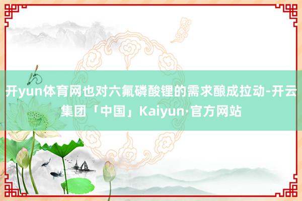 开yun体育网也对六氟磷酸锂的需求酿成拉动-开云集团「中国」Kaiyun·官方网站