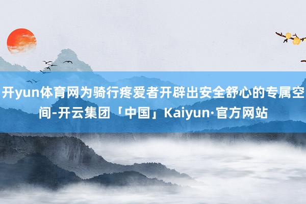 开yun体育网为骑行疼爱者开辟出安全舒心的专属空间-开云集团「中国」Kaiyun·官方网站