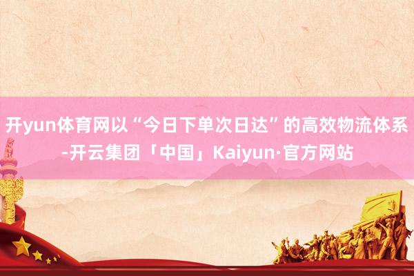 开yun体育网以“今日下单次日达”的高效物流体系-开云集团「中国」Kaiyun·官方网站