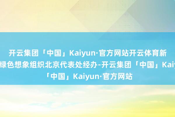 开云集团「中国」Kaiyun·官方网站开云体育新浪财经与宇宙绿色想象组织北京代表处经办-开云集团「中国」Kaiyun·官方网站
