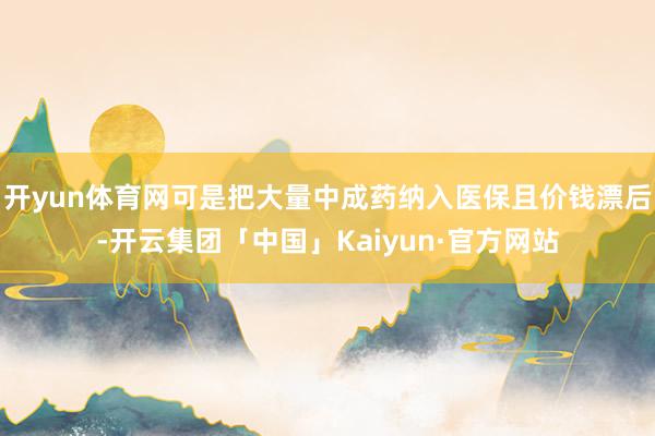 开yun体育网可是把大量中成药纳入医保且价钱漂后-开云集团「中国」Kaiyun·官方网站