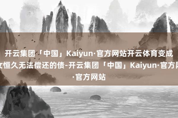 开云集团「中国」Kaiyun·官方网站开云体育变成子女恒久无法偿还的债-开云集团「中国」Kaiyun·官方网站
