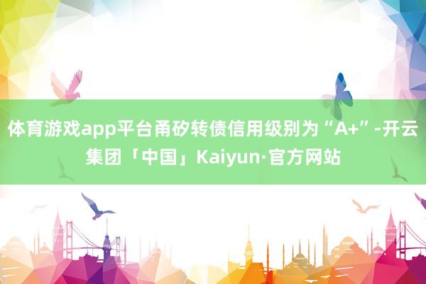 体育游戏app平台甬矽转债信用级别为“A+”-开云集团「中国」Kaiyun·官方网站