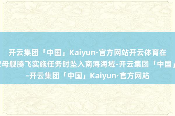 开云集团「中国」Kaiyun·官方网站开云体育在从“尼米兹”号航空母舰腾飞实施任务时坠入南海海域-开云集团「中国」Kaiyun·官方网站