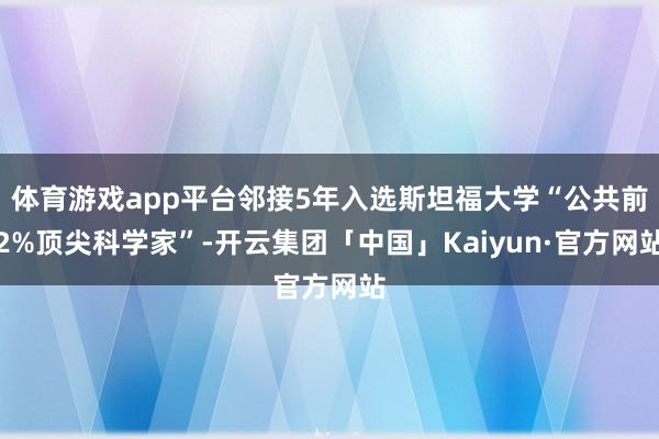 体育游戏app平台邻接5年入选斯坦福大学“公共前2%顶尖科学家”-开云集团「中国」Kaiyun·官方网站