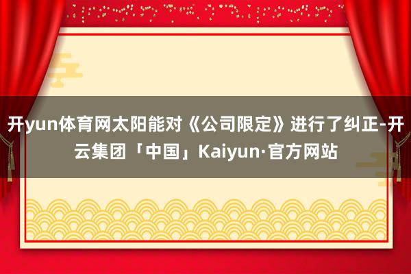 开yun体育网太阳能对《公司限定》进行了纠正-开云集团「中国」Kaiyun·官方网站