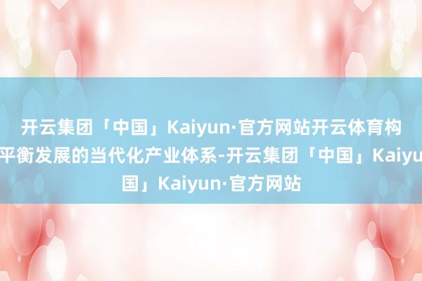 开云集团「中国」Kaiyun·官方网站开云体育构建东中西部平衡发展的当代化产业体系-开云集团「中国」Kaiyun·官方网站