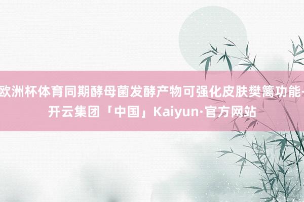 欧洲杯体育同期酵母菌发酵产物可强化皮肤樊篱功能-开云集团「中国」Kaiyun·官方网站
