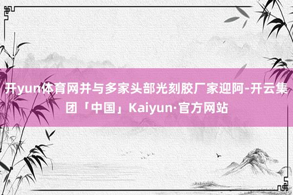 开yun体育网并与多家头部光刻胶厂家迎阿-开云集团「中国」Kaiyun·官方网站
