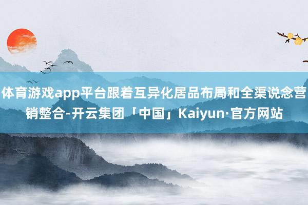 体育游戏app平台跟着互异化居品布局和全渠说念营销整合-开云集团「中国」Kaiyun·官方网站