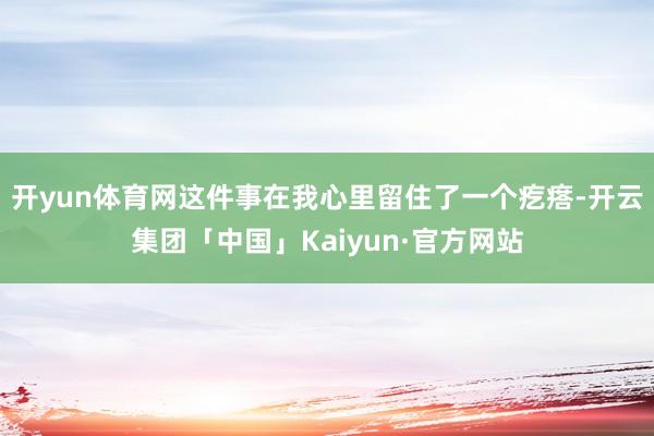 开yun体育网这件事在我心里留住了一个疙瘩-开云集团「中国」Kaiyun·官方网站