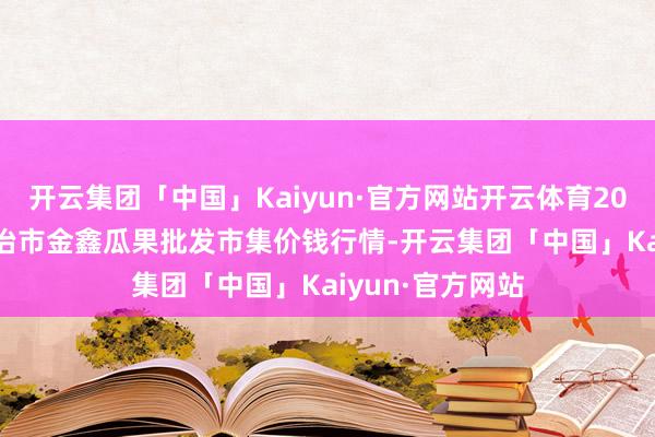 开云集团「中国」Kaiyun·官方网站开云体育2026年1月8日长治市金鑫瓜果批发市集价钱行情-开云集团「中国」Kaiyun·官方网站
