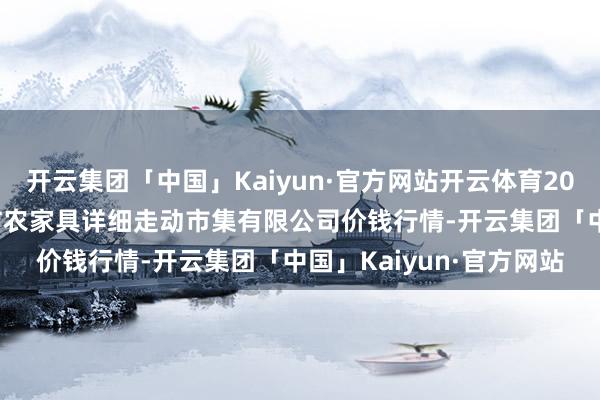 开云集团「中国」Kaiyun·官方网站开云体育2026年1月8日长治市紫坊农家具详细走动市集有限公司价钱行情-开云集团「中国」Kaiyun·官方网站