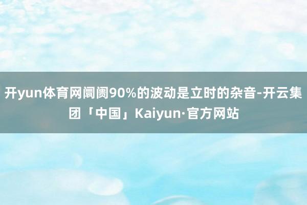 开yun体育网阛阓90%的波动是立时的杂音-开云集团「中国」Kaiyun·官方网站