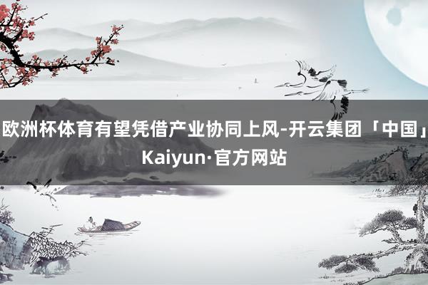 欧洲杯体育有望凭借产业协同上风-开云集团「中国」Kaiyun·官方网站