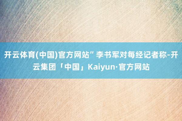 开云体育(中国)官方网站”李书军对每经记者称-开云集团「中国」Kaiyun·官方网站